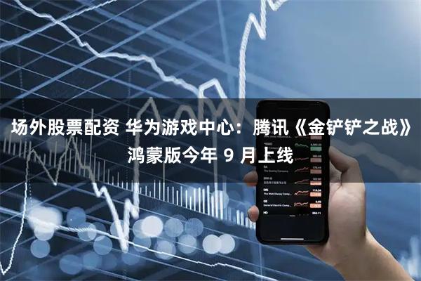 场外股票配资 华为游戏中心：腾讯《金铲铲之战》鸿蒙版今年 9 月上线