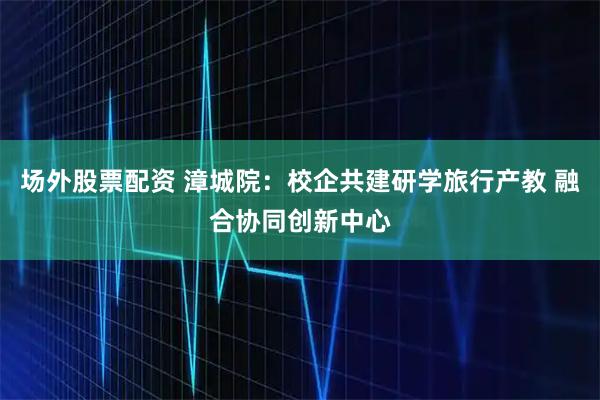 场外股票配资 漳城院：校企共建研学旅行产教 融合协同创新中心