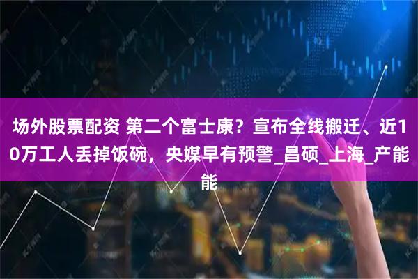 场外股票配资 第二个富士康？宣布全线搬迁、近10万工人丢掉饭碗，央媒早有预警_昌硕_上海_产能