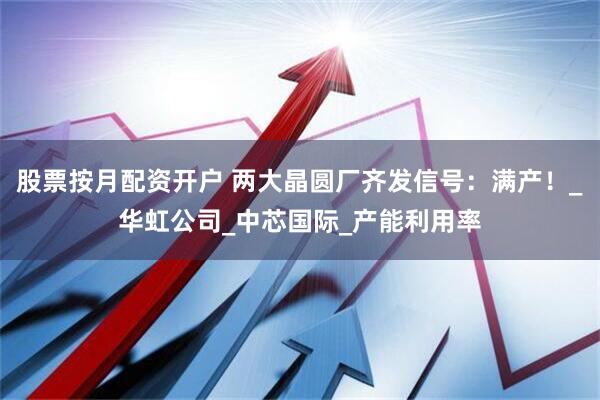 股票按月配资开户 两大晶圆厂齐发信号：满产！_华虹公司_中芯国际_产能利用率