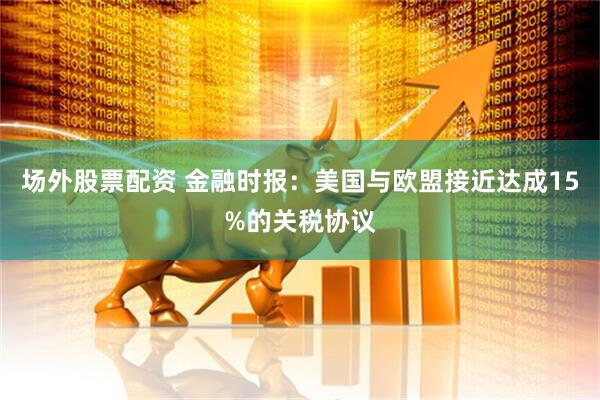 场外股票配资 金融时报：美国与欧盟接近达成15%的关税协议