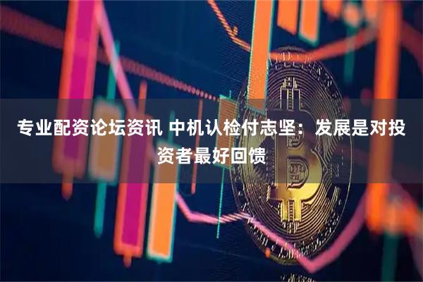 专业配资论坛资讯 中机认检付志坚：发展是对投资者最好回馈