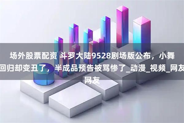 场外股票配资 斗罗大陆9528剧场版公布，小舞回归却变丑了，半成品预告被骂惨了_动漫_视频_网友