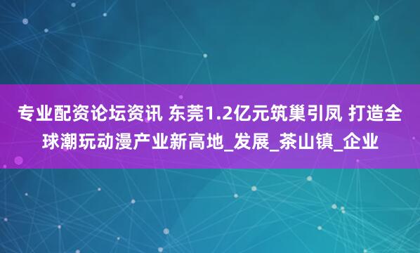 专业配资论坛资讯 东莞1.2亿元筑巢引凤 打造全球潮玩动漫产业新高地_发展_茶山镇_企业