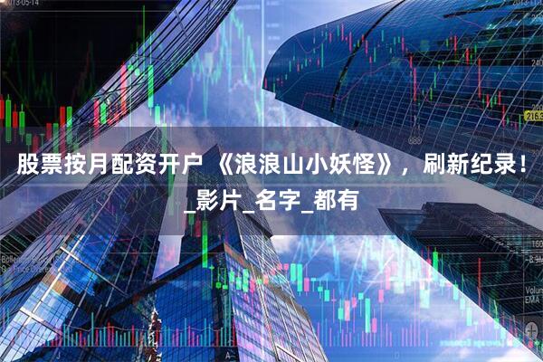股票按月配资开户 《浪浪山小妖怪》，刷新纪录！_影片_名字_都有