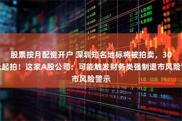 股票按月配资开户 深圳知名地标将被拍卖，30亿元起拍！这家A股公司：可能触发财务类强制退市风险警示