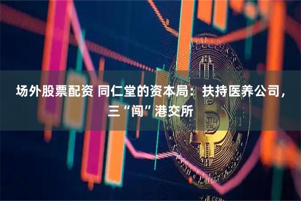 场外股票配资 同仁堂的资本局：扶持医养公司，三“闯”港交所