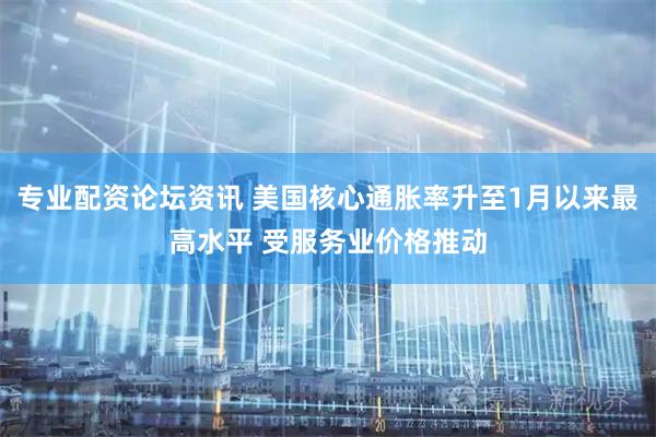 专业配资论坛资讯 美国核心通胀率升至1月以来最高水平 受服务业价格推动