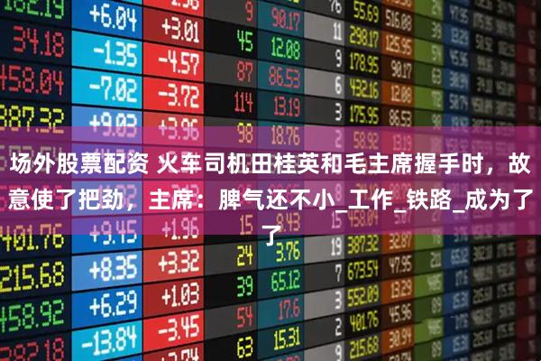 场外股票配资 火车司机田桂英和毛主席握手时，故意使了把劲，主席：脾气还不小_工作_铁路_成为了