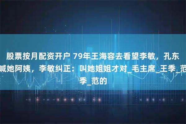 股票按月配资开户 79年王海容去看望李敏，孔东梅喊她阿姨，李敏纠正：叫她姐姐才对_毛主席_王季_范的