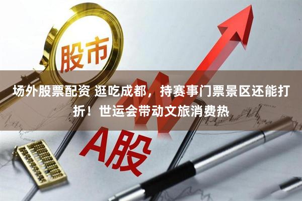场外股票配资 逛吃成都，持赛事门票景区还能打折！世运会带动文旅消费热