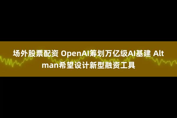 场外股票配资 OpenAI筹划万亿级AI基建 Altman希望设计新型融资工具